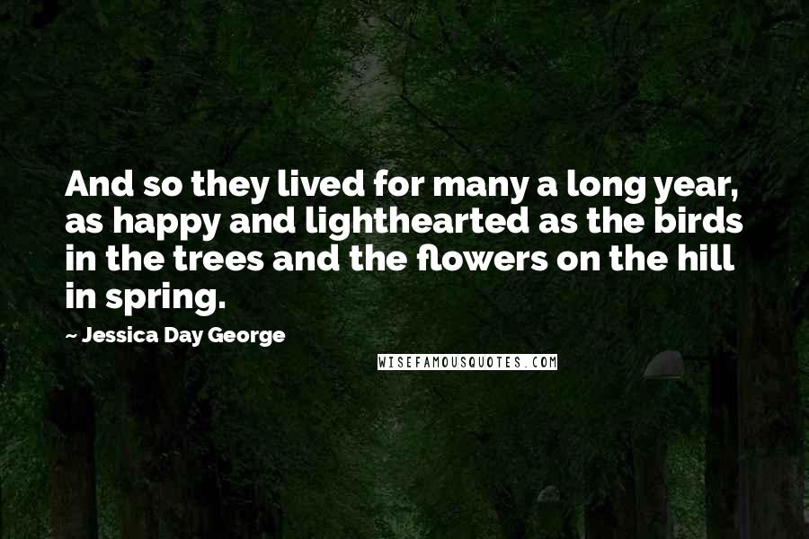 Jessica Day George Quotes: And so they lived for many a long year, as happy and lighthearted as the birds in the trees and the flowers on the hill in spring.