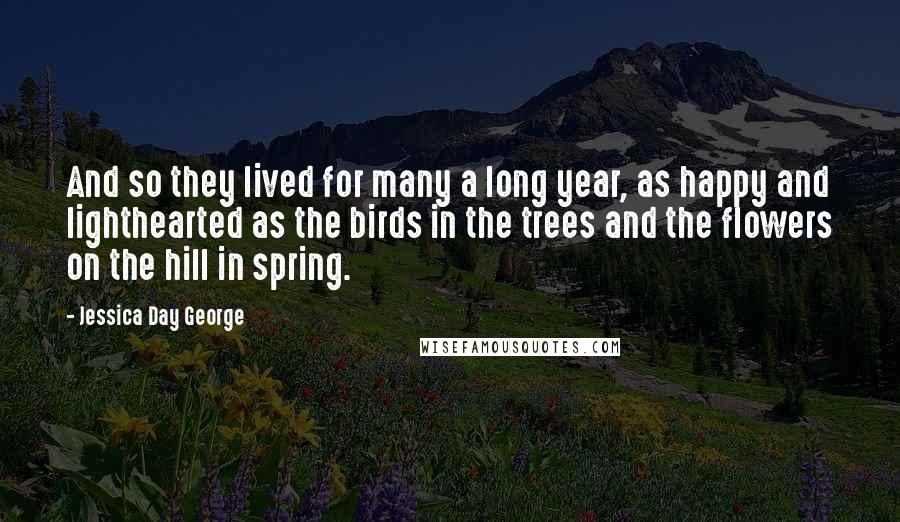Jessica Day George Quotes: And so they lived for many a long year, as happy and lighthearted as the birds in the trees and the flowers on the hill in spring.