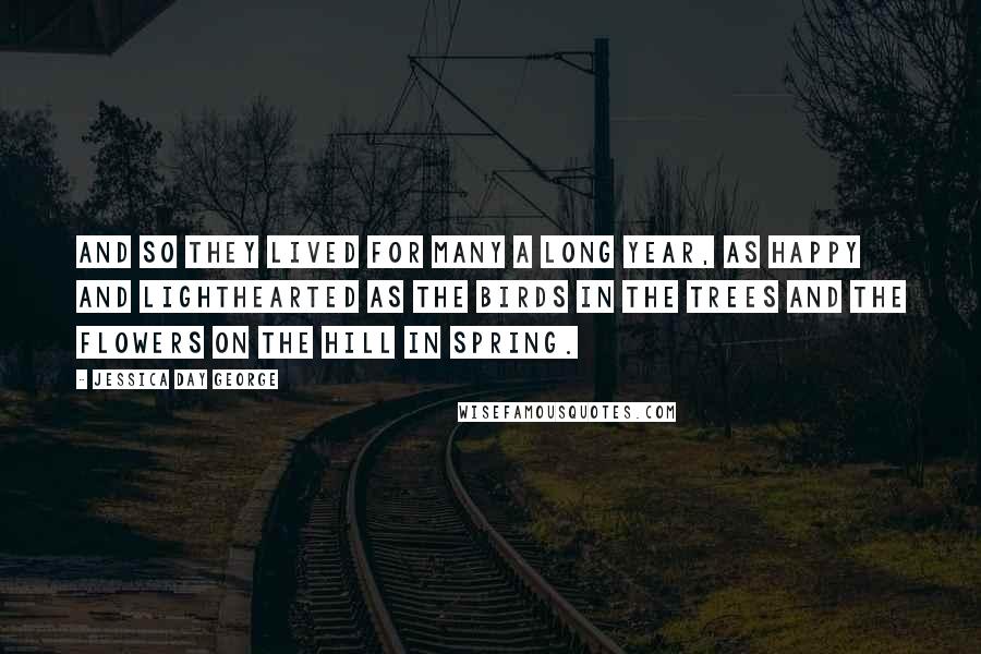 Jessica Day George Quotes: And so they lived for many a long year, as happy and lighthearted as the birds in the trees and the flowers on the hill in spring.