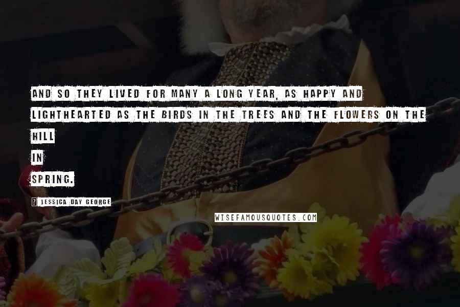 Jessica Day George Quotes: And so they lived for many a long year, as happy and lighthearted as the birds in the trees and the flowers on the hill in spring.