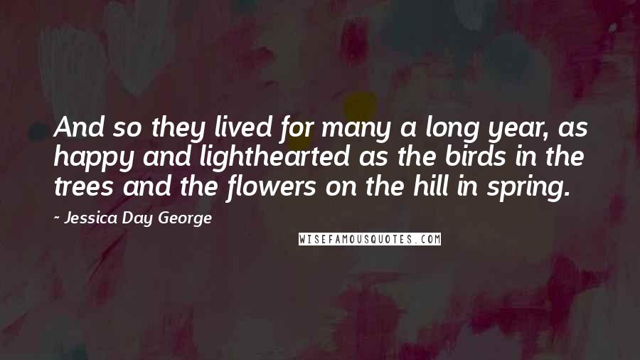 Jessica Day George Quotes: And so they lived for many a long year, as happy and lighthearted as the birds in the trees and the flowers on the hill in spring.