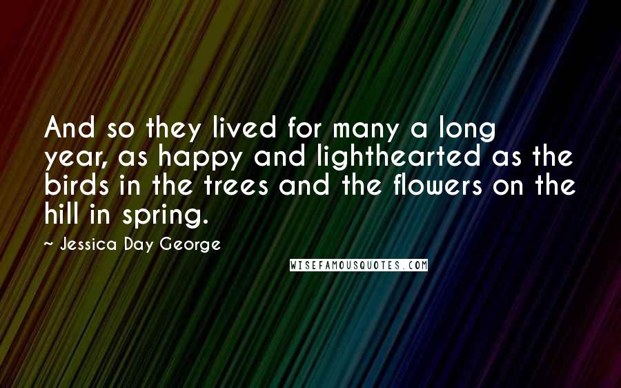 Jessica Day George Quotes: And so they lived for many a long year, as happy and lighthearted as the birds in the trees and the flowers on the hill in spring.