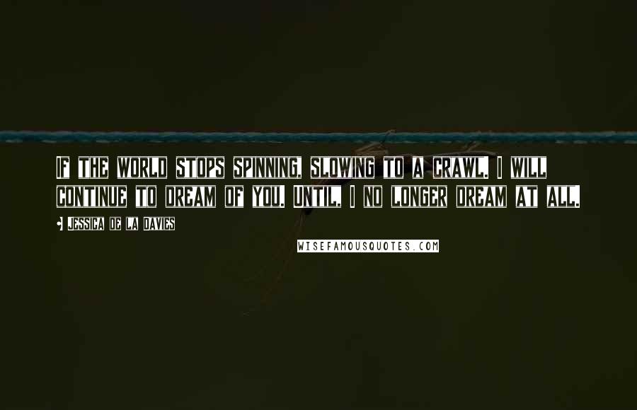 Jessica De La Davies Quotes: If the world stops spinning, slowing to a crawl. I will continue to dream of you. Until, I no longer dream at all.