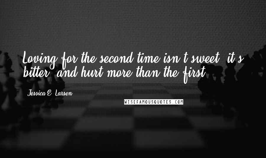 Jessica E. Larsen Quotes: Loving for the second time isn't sweet; it's bitter, and hurt more than the first.