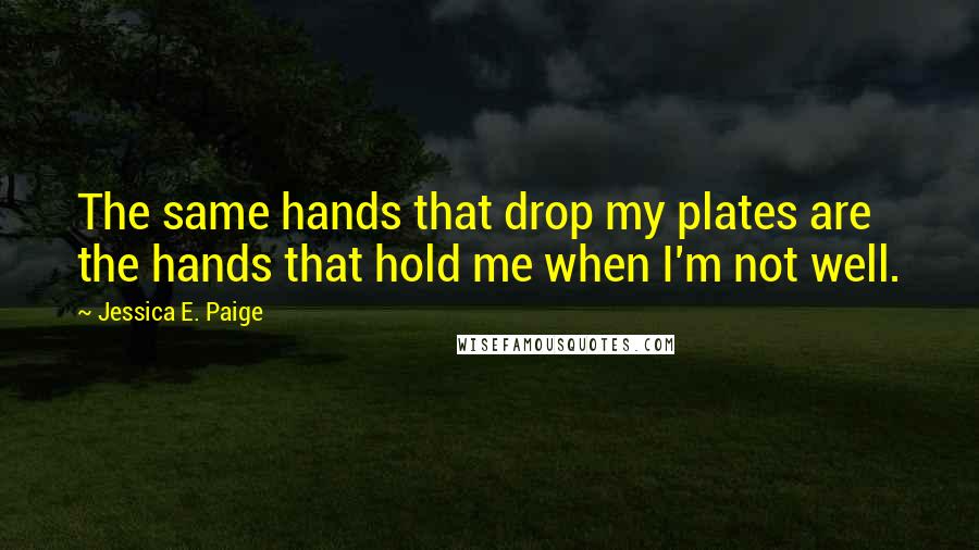 Jessica E. Paige Quotes: The same hands that drop my plates are the hands that hold me when I'm not well.