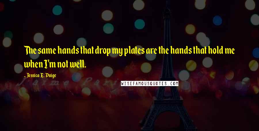 Jessica E. Paige Quotes: The same hands that drop my plates are the hands that hold me when I'm not well.