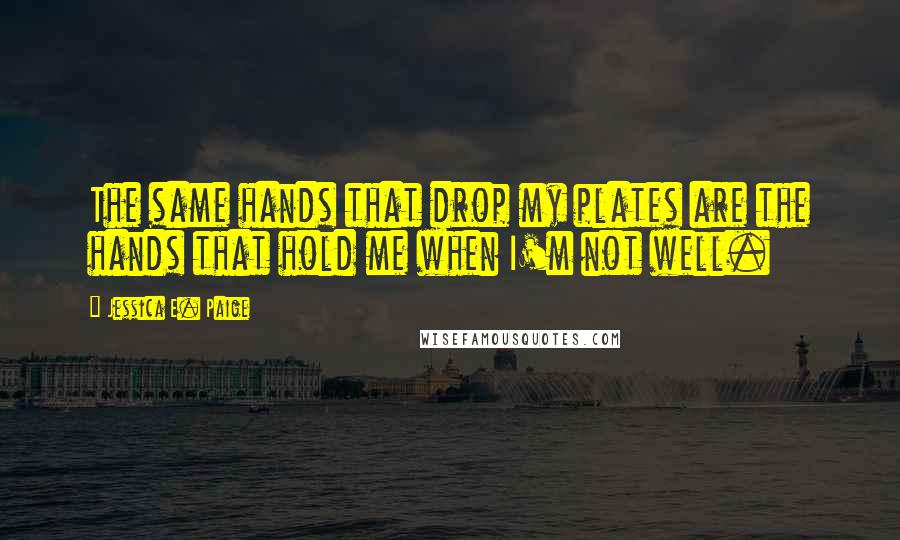 Jessica E. Paige Quotes: The same hands that drop my plates are the hands that hold me when I'm not well.