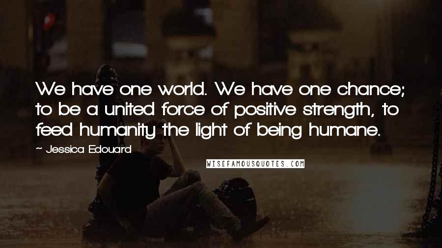 Jessica Edouard Quotes: We have one world. We have one chance; to be a united force of positive strength, to feed humanity the light of being humane.
