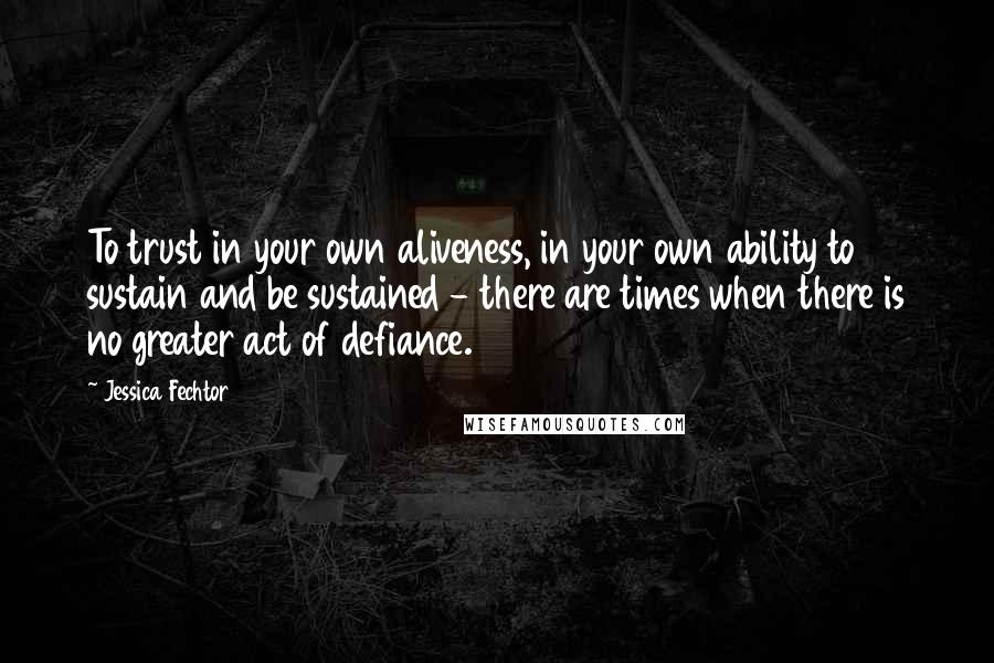 Jessica Fechtor Quotes: To trust in your own aliveness, in your own ability to sustain and be sustained - there are times when there is no greater act of defiance.