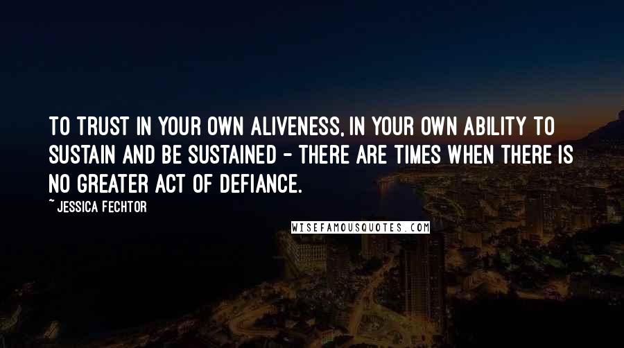 Jessica Fechtor Quotes: To trust in your own aliveness, in your own ability to sustain and be sustained - there are times when there is no greater act of defiance.