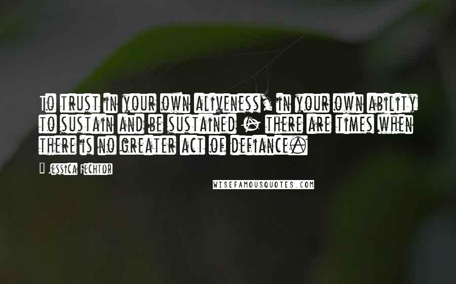 Jessica Fechtor Quotes: To trust in your own aliveness, in your own ability to sustain and be sustained - there are times when there is no greater act of defiance.