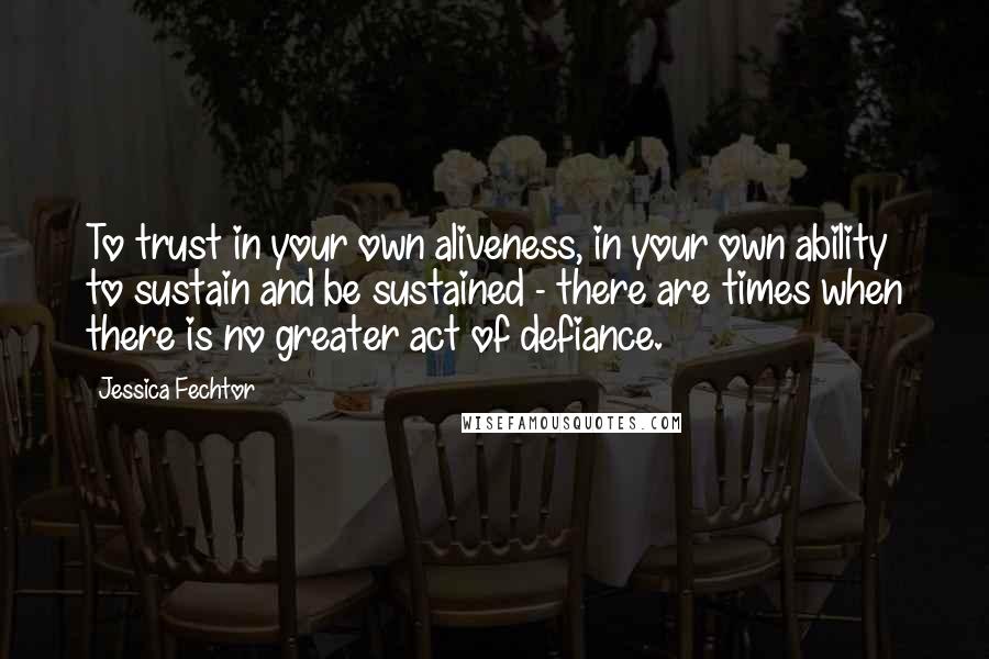 Jessica Fechtor Quotes: To trust in your own aliveness, in your own ability to sustain and be sustained - there are times when there is no greater act of defiance.