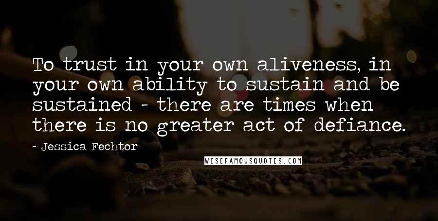 Jessica Fechtor Quotes: To trust in your own aliveness, in your own ability to sustain and be sustained - there are times when there is no greater act of defiance.