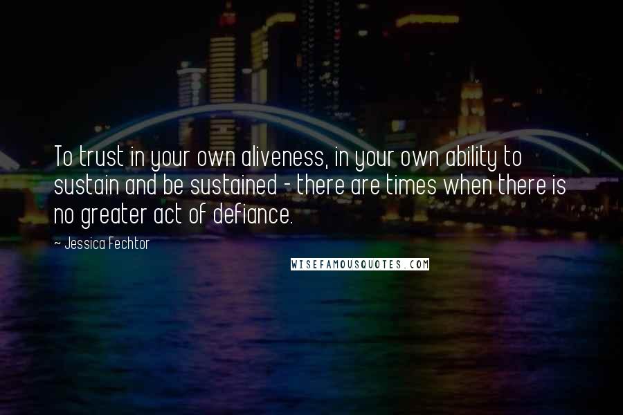 Jessica Fechtor Quotes: To trust in your own aliveness, in your own ability to sustain and be sustained - there are times when there is no greater act of defiance.