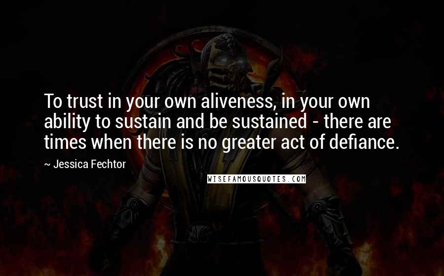 Jessica Fechtor Quotes: To trust in your own aliveness, in your own ability to sustain and be sustained - there are times when there is no greater act of defiance.