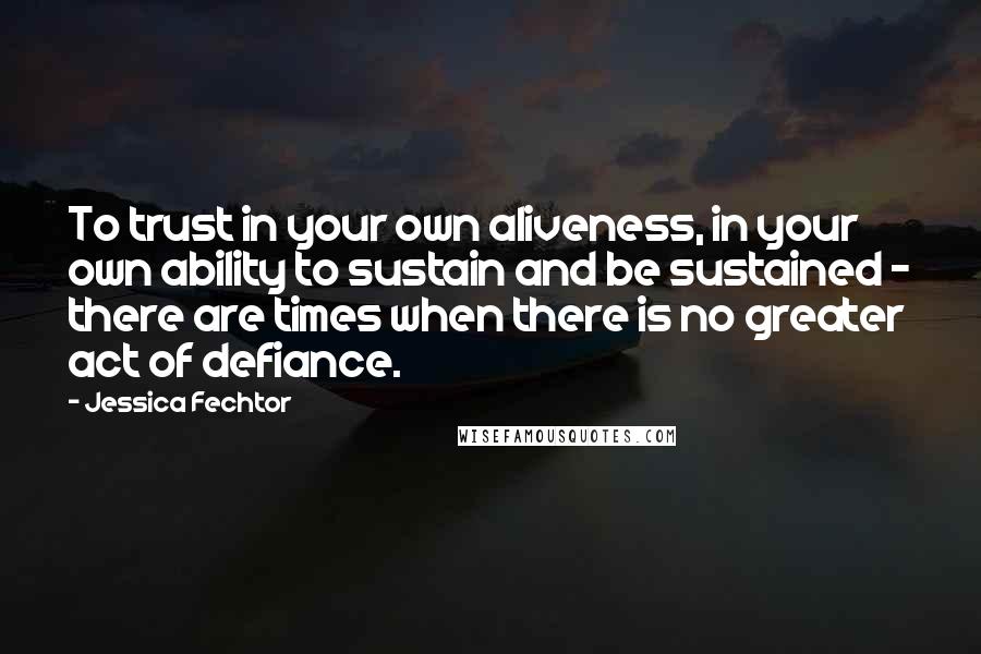 Jessica Fechtor Quotes: To trust in your own aliveness, in your own ability to sustain and be sustained - there are times when there is no greater act of defiance.