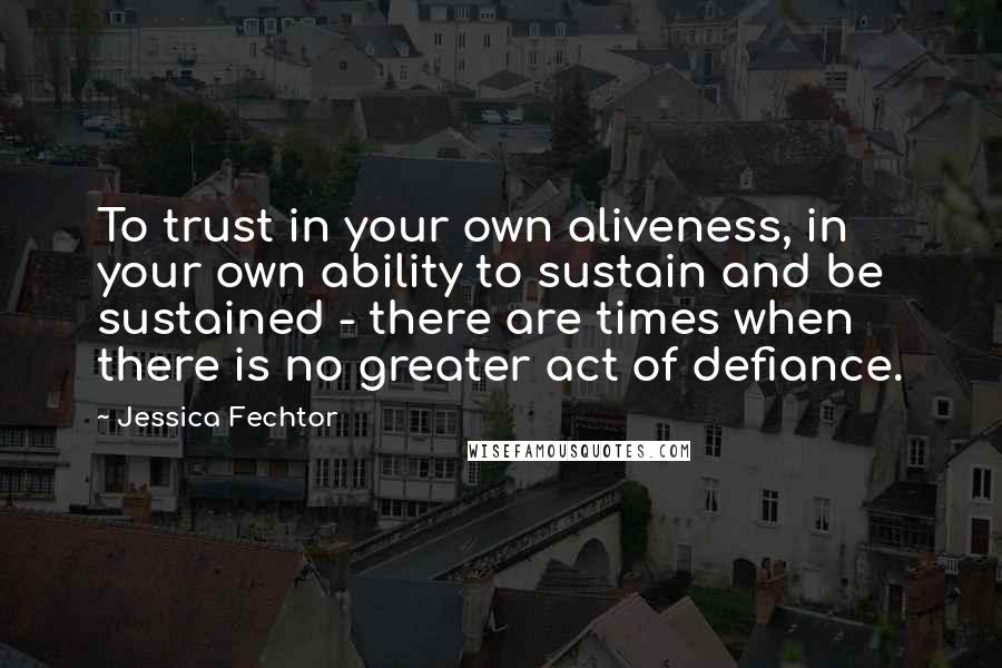 Jessica Fechtor Quotes: To trust in your own aliveness, in your own ability to sustain and be sustained - there are times when there is no greater act of defiance.