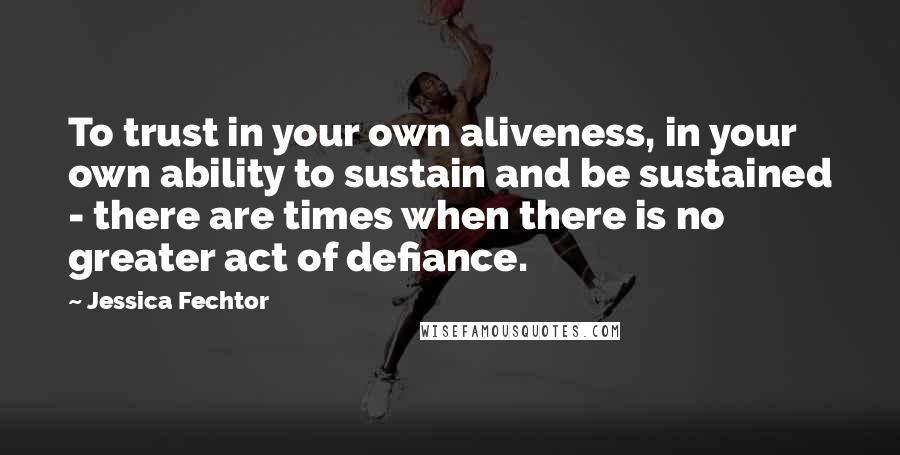 Jessica Fechtor Quotes: To trust in your own aliveness, in your own ability to sustain and be sustained - there are times when there is no greater act of defiance.