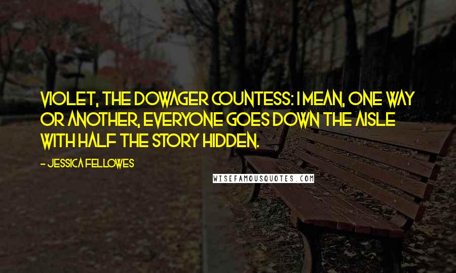 Jessica Fellowes Quotes: Violet, the Dowager Countess: I mean, one way or another, everyone goes down the aisle with half the story hidden.