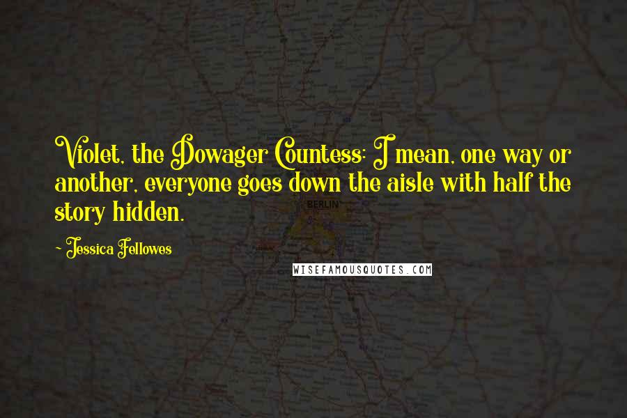 Jessica Fellowes Quotes: Violet, the Dowager Countess: I mean, one way or another, everyone goes down the aisle with half the story hidden.