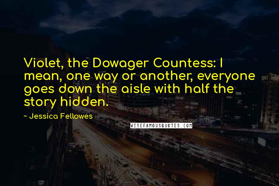 Jessica Fellowes Quotes: Violet, the Dowager Countess: I mean, one way or another, everyone goes down the aisle with half the story hidden.