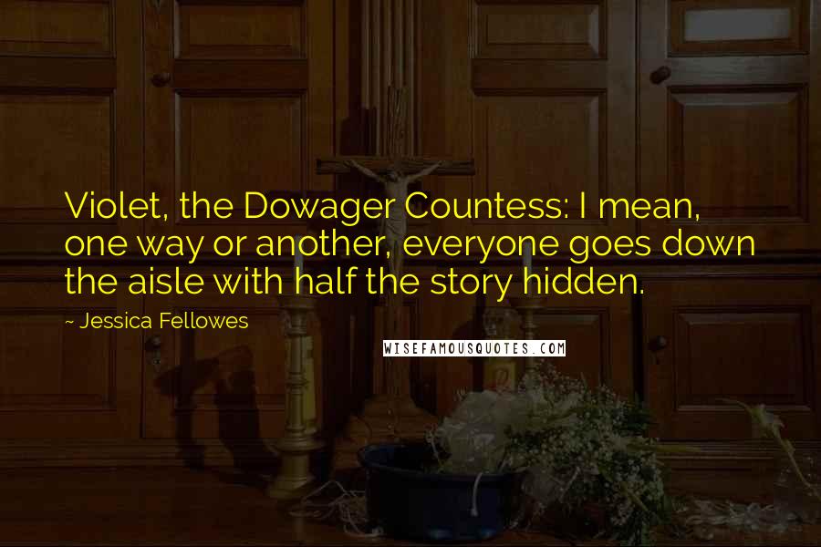 Jessica Fellowes Quotes: Violet, the Dowager Countess: I mean, one way or another, everyone goes down the aisle with half the story hidden.