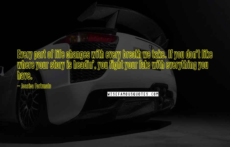 Jessica Fortunato Quotes: Every part of life changes with every breath we take. If you don't like where your story is headin', you fight your fate with everything you have.