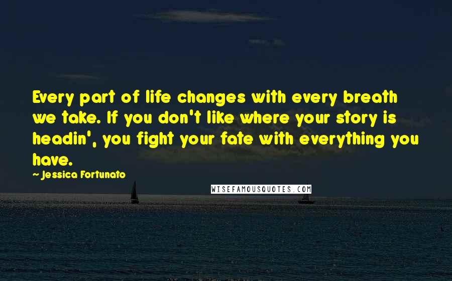 Jessica Fortunato Quotes: Every part of life changes with every breath we take. If you don't like where your story is headin', you fight your fate with everything you have.