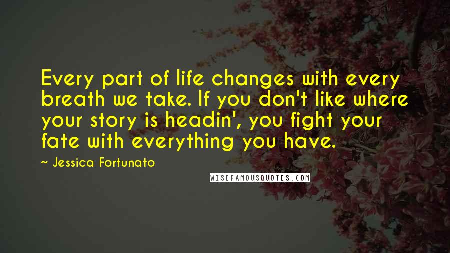 Jessica Fortunato Quotes: Every part of life changes with every breath we take. If you don't like where your story is headin', you fight your fate with everything you have.