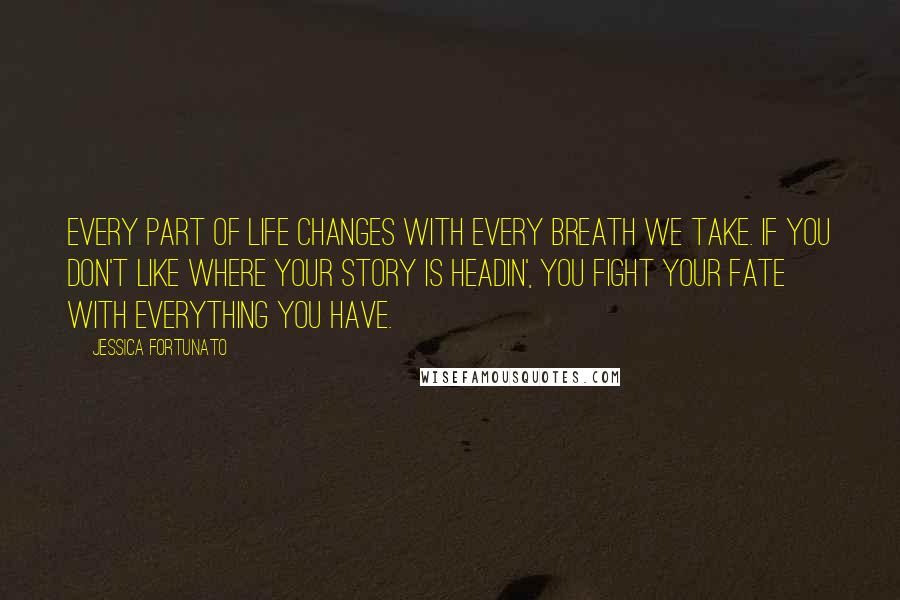 Jessica Fortunato Quotes: Every part of life changes with every breath we take. If you don't like where your story is headin', you fight your fate with everything you have.