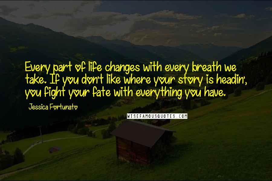 Jessica Fortunato Quotes: Every part of life changes with every breath we take. If you don't like where your story is headin', you fight your fate with everything you have.