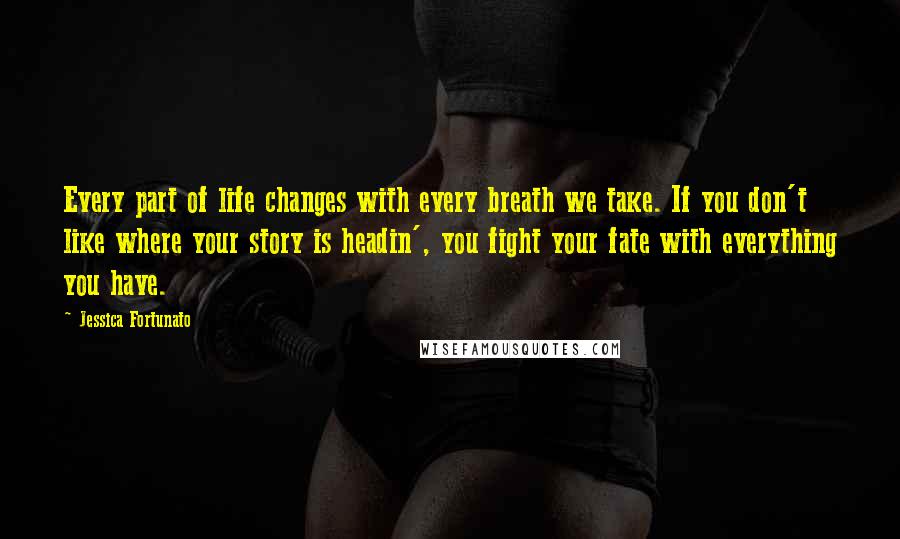 Jessica Fortunato Quotes: Every part of life changes with every breath we take. If you don't like where your story is headin', you fight your fate with everything you have.