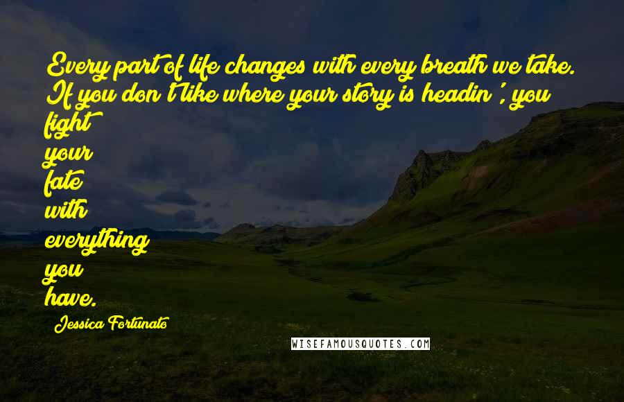 Jessica Fortunato Quotes: Every part of life changes with every breath we take. If you don't like where your story is headin', you fight your fate with everything you have.