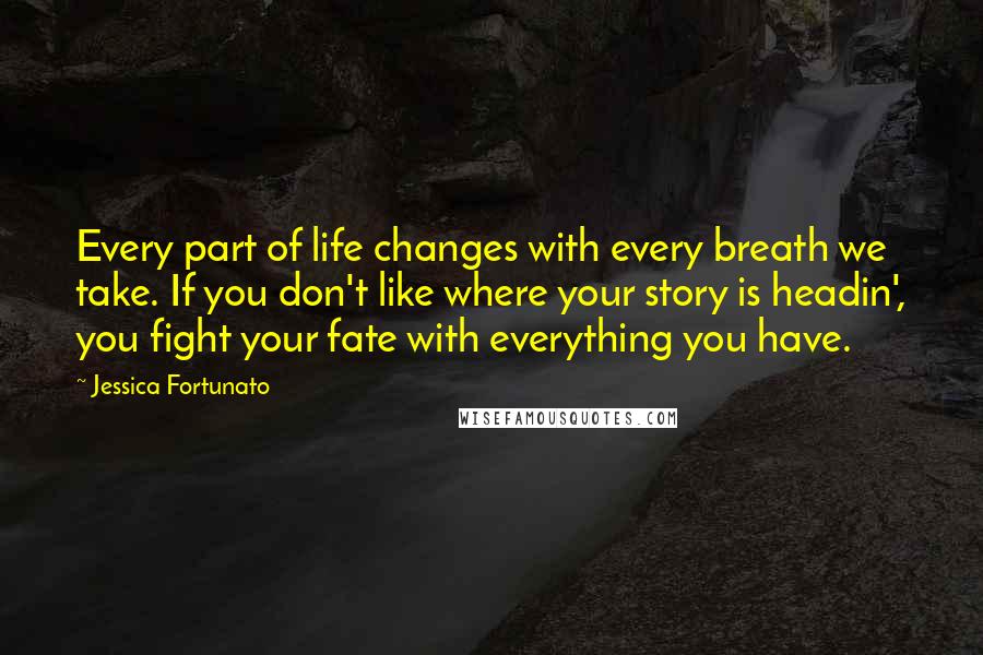 Jessica Fortunato Quotes: Every part of life changes with every breath we take. If you don't like where your story is headin', you fight your fate with everything you have.