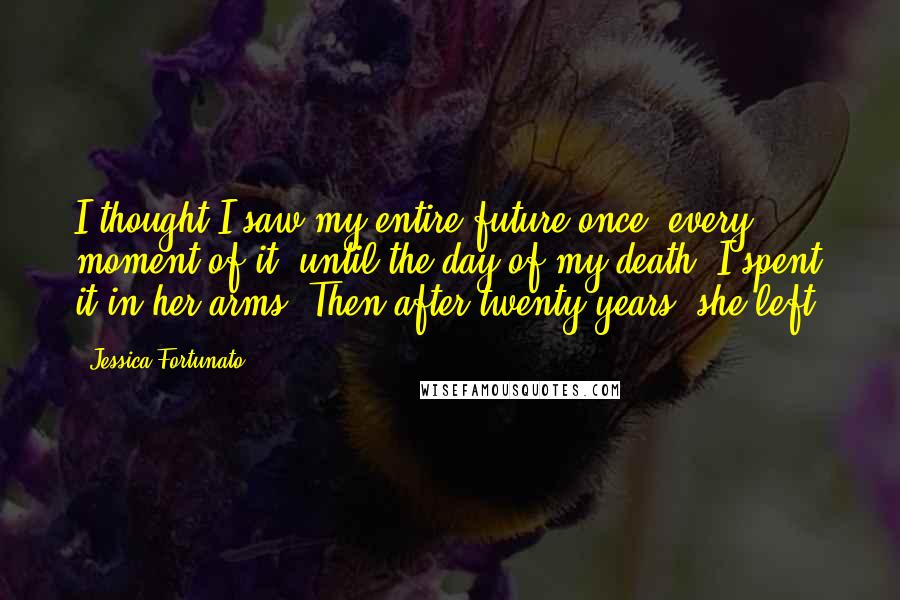 Jessica Fortunato Quotes: I thought I saw my entire future once, every moment of it, until the day of my death. I spent it in her arms. Then after twenty years, she left.