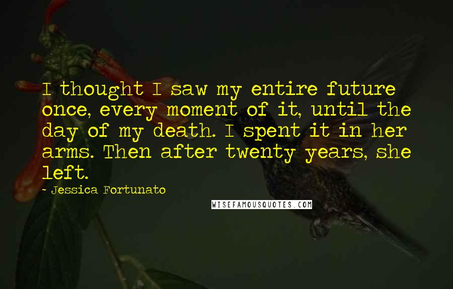 Jessica Fortunato Quotes: I thought I saw my entire future once, every moment of it, until the day of my death. I spent it in her arms. Then after twenty years, she left.