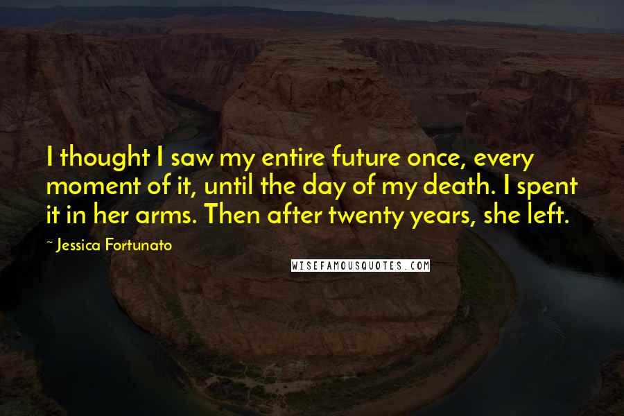 Jessica Fortunato Quotes: I thought I saw my entire future once, every moment of it, until the day of my death. I spent it in her arms. Then after twenty years, she left.