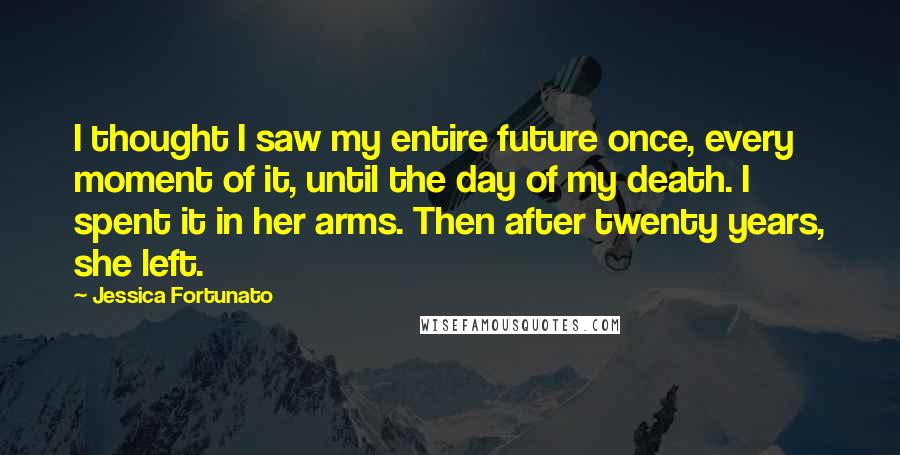 Jessica Fortunato Quotes: I thought I saw my entire future once, every moment of it, until the day of my death. I spent it in her arms. Then after twenty years, she left.