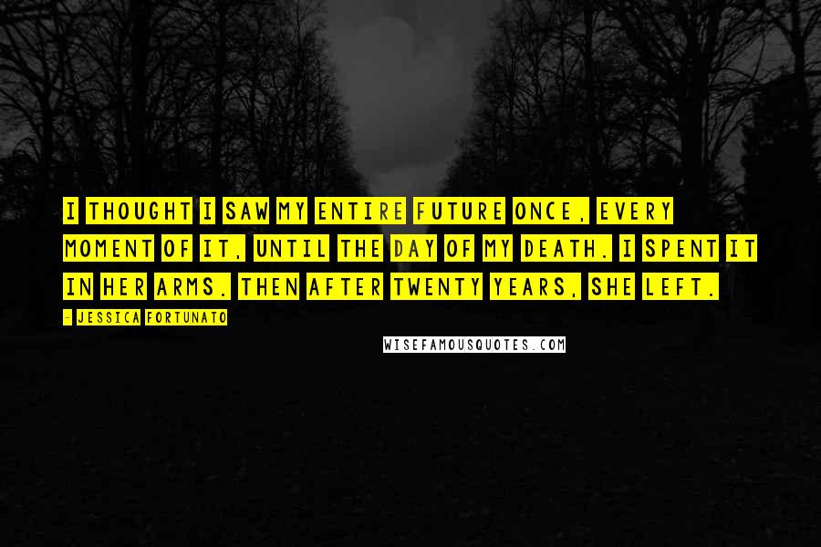 Jessica Fortunato Quotes: I thought I saw my entire future once, every moment of it, until the day of my death. I spent it in her arms. Then after twenty years, she left.