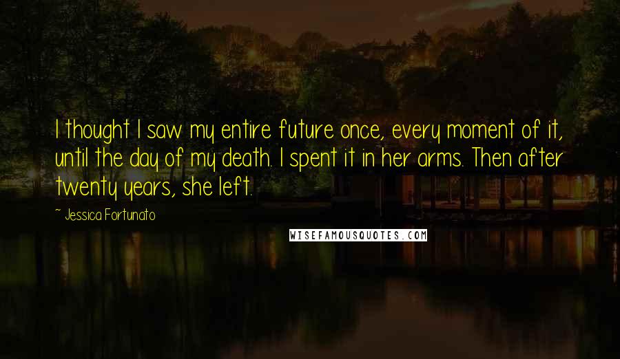 Jessica Fortunato Quotes: I thought I saw my entire future once, every moment of it, until the day of my death. I spent it in her arms. Then after twenty years, she left.