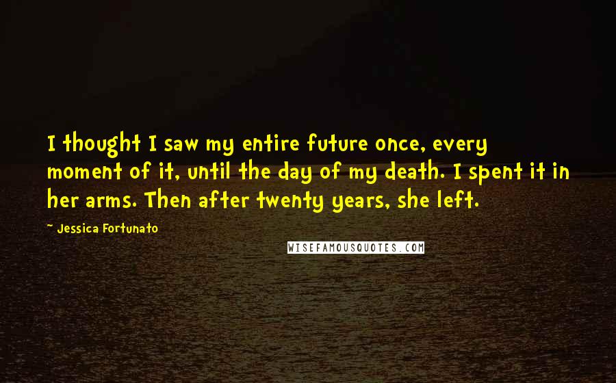 Jessica Fortunato Quotes: I thought I saw my entire future once, every moment of it, until the day of my death. I spent it in her arms. Then after twenty years, she left.