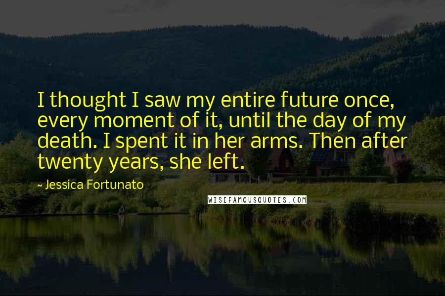 Jessica Fortunato Quotes: I thought I saw my entire future once, every moment of it, until the day of my death. I spent it in her arms. Then after twenty years, she left.