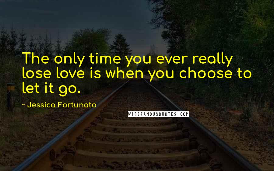 Jessica Fortunato Quotes: The only time you ever really lose love is when you choose to let it go.