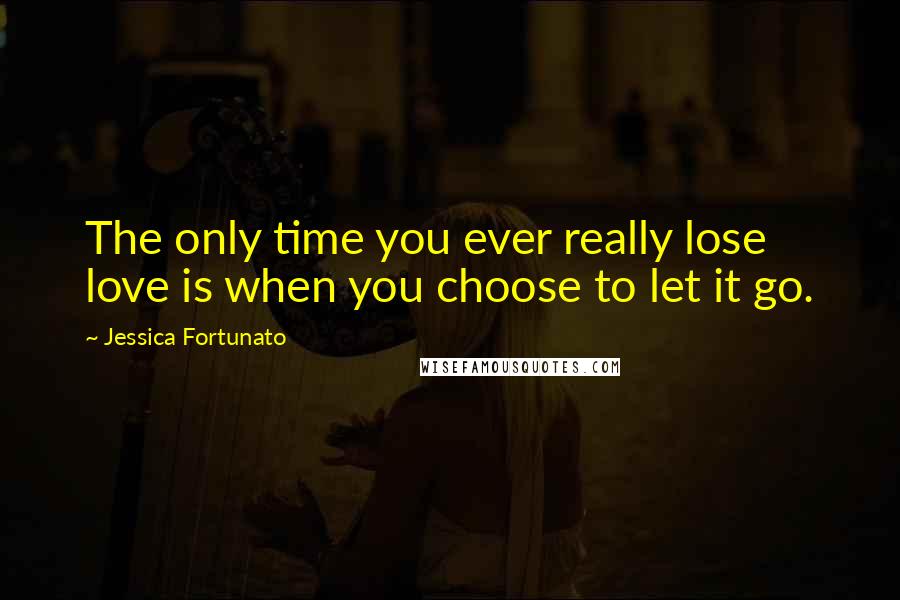 Jessica Fortunato Quotes: The only time you ever really lose love is when you choose to let it go.