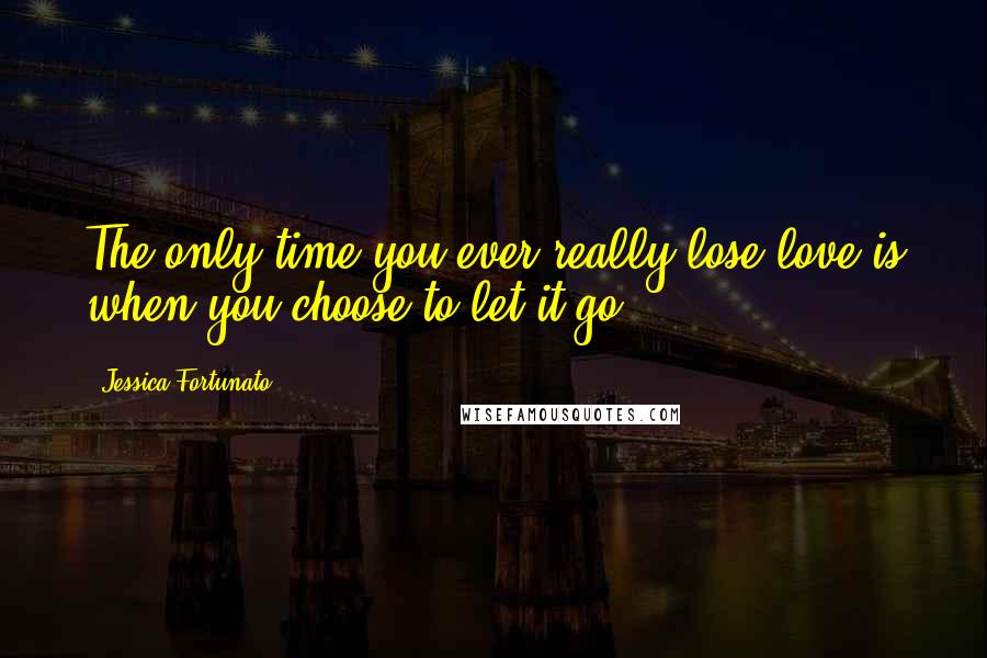Jessica Fortunato Quotes: The only time you ever really lose love is when you choose to let it go.
