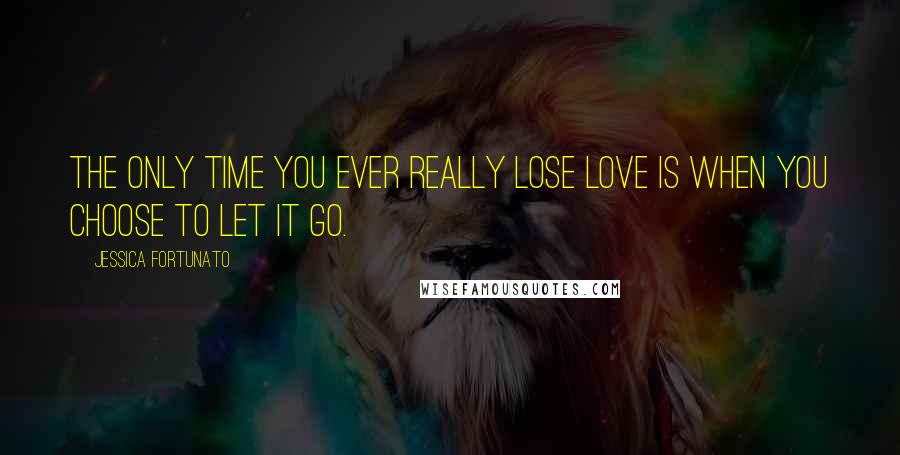 Jessica Fortunato Quotes: The only time you ever really lose love is when you choose to let it go.