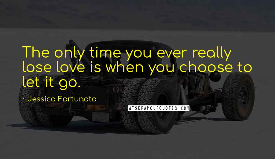 Jessica Fortunato Quotes: The only time you ever really lose love is when you choose to let it go.