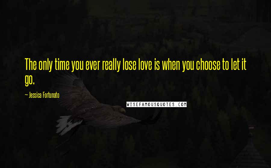 Jessica Fortunato Quotes: The only time you ever really lose love is when you choose to let it go.