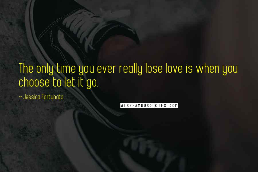Jessica Fortunato Quotes: The only time you ever really lose love is when you choose to let it go.