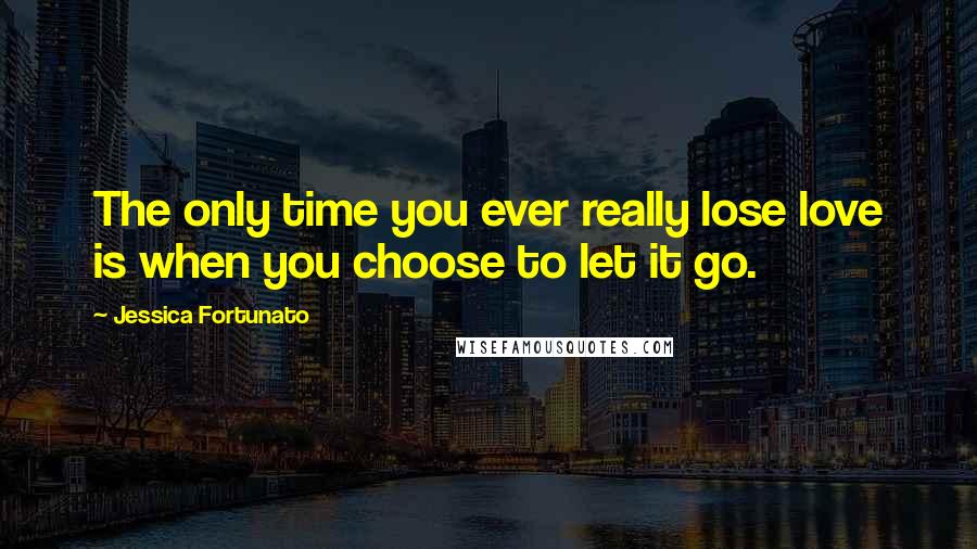 Jessica Fortunato Quotes: The only time you ever really lose love is when you choose to let it go.